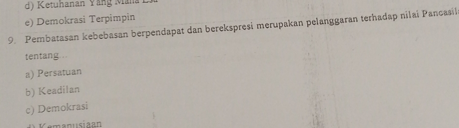 d) Ketuhanan Yång Mana
e) Demokrasi Terpimpin
9. Pembatasan kebebasan berpendapat dan berekspresi merupakan pelanggaran terhadap nilai Pancasil
tentang...
a) Persatuan
b) Keadilan
c) Demokrasi
Cemanusiaan