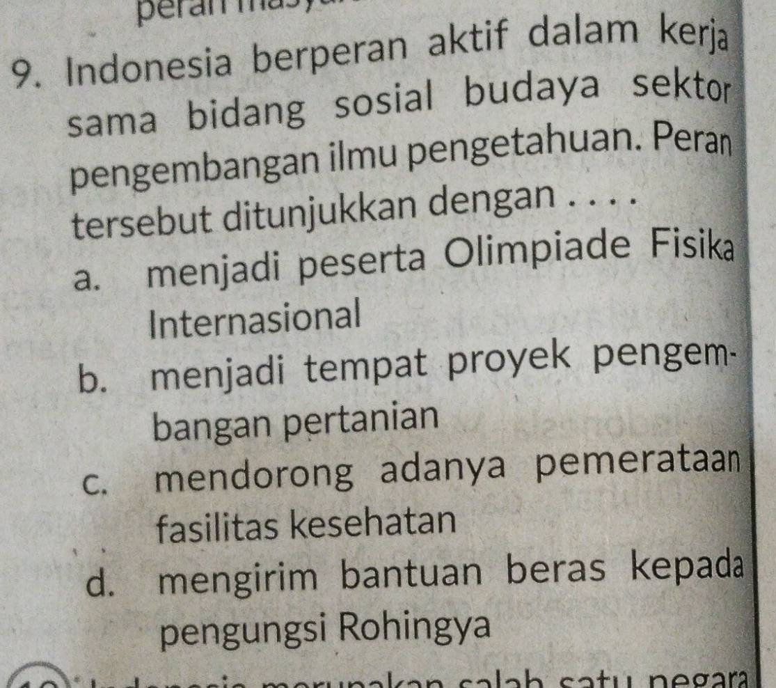 peran ma.
9. Indonesia berperan aktif dalam kerja
sama bidang sosial budaya sektor
pengembangan ilmu pengetahuan. Pera
tersebut ditunjukkan dengan . . . .
a. menjadi peserta Olimpiade Fisika
Internasional
b. menjadi tempat proyek pengem-
bangan pertanian
c. mendorong adanya pemerataan
fasilitas kesehatan
d. mengirim bantuan beras kepada
pengungsi Rohingya
lah catu negara