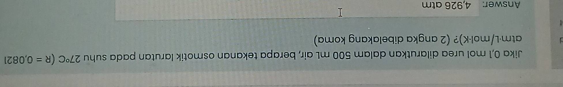Jika 0,1 mol urea dilarutkan dalam 500 mL air, berapa tekanan osmotik larutan pada suhu 27°C(R=0,0821
atm·L/mol·K)? (2 angka dibelakang koma) 
Answer: 4,926 atm