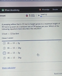 Khan Academy Khanmito Du nate
treak 1 = Loval 5 G
A weeping willow that is 15 feet in height grows to a maximum height of
35 feet in y years at a constant rate of 24 inces per year. Which of the
following equations best describes this situation
l foot = 12 inches
Choose 1 antwis
a 35=15+2y
35=15+24y
35-15-2p
35=15-24y
Show calculator
Rrorlarn