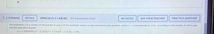 × 
3. [-/2 Points] DETAILS HPRECALC5 2.1.028.MC. 0/3 Submissions Used MY NOTES ASK YOUR TEACHER PRACTICE ANOTHER 
was the population largest? The population y of a country (in thousands) in year x of the twentieth century is approximated by the equation, where x=0 corresponds to 1900. According to this model, in what year
y=0.000046685x^4-0.0107x^3+0.7194x^2-9.2126x+308.