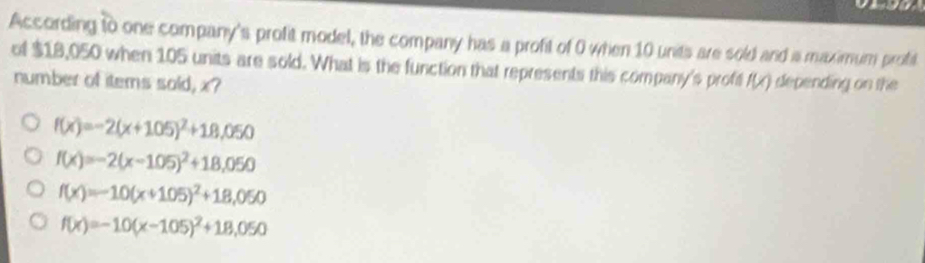 According to one company's profit model, the company has a profit of 0 when 10 units are sold and a maximum profit
of $18,050 when 105 units are sold. What is the function that represents this company's proft f(x) depending on the
number of items sold, x?
f(x)=-2(x+105)^2+18,050
f(x)=-2(x-105)^2+18,050
f(x)=-10(x+105)^2+18,050
f(x)=-10(x-105)^2+18,050