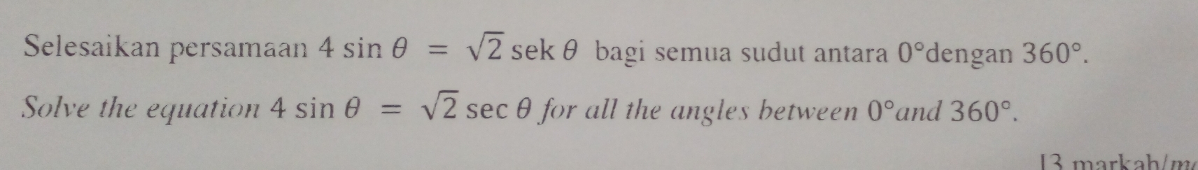 Selesaikan persamaan 4sin θ =sqrt(2)sec kθ bagi semua sudut antara 0° dengan 360°. 
Solve the equation 4sin θ =sqrt(2)sec θ for all the angles between 0° and 360°. 
3 markah/m²