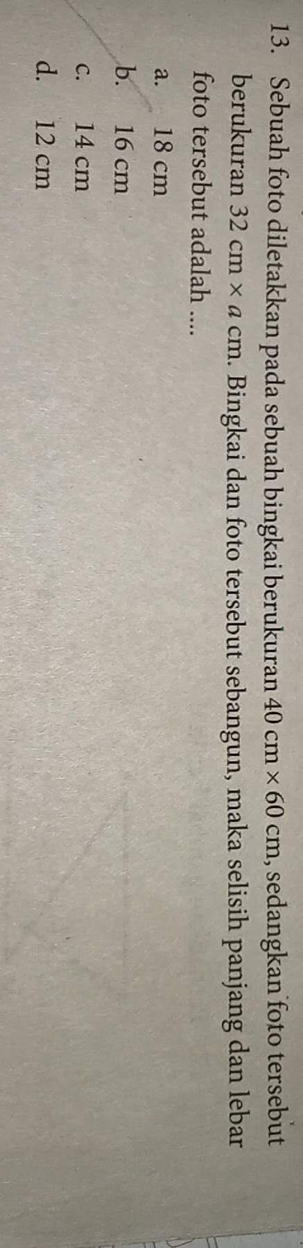 Sebuah foto diletakkan pada sebuah bingkai berukuran 40cm* 60cm , sedangkan foto tersebut
berukuran 32cm* acm. Bingkai dan foto tersebut sebangun, maka selisih panjang dan lebar
foto tersebut adalah ....
a. 18 cm
b. 16 cm
c. 14 cm
d. 12 cm