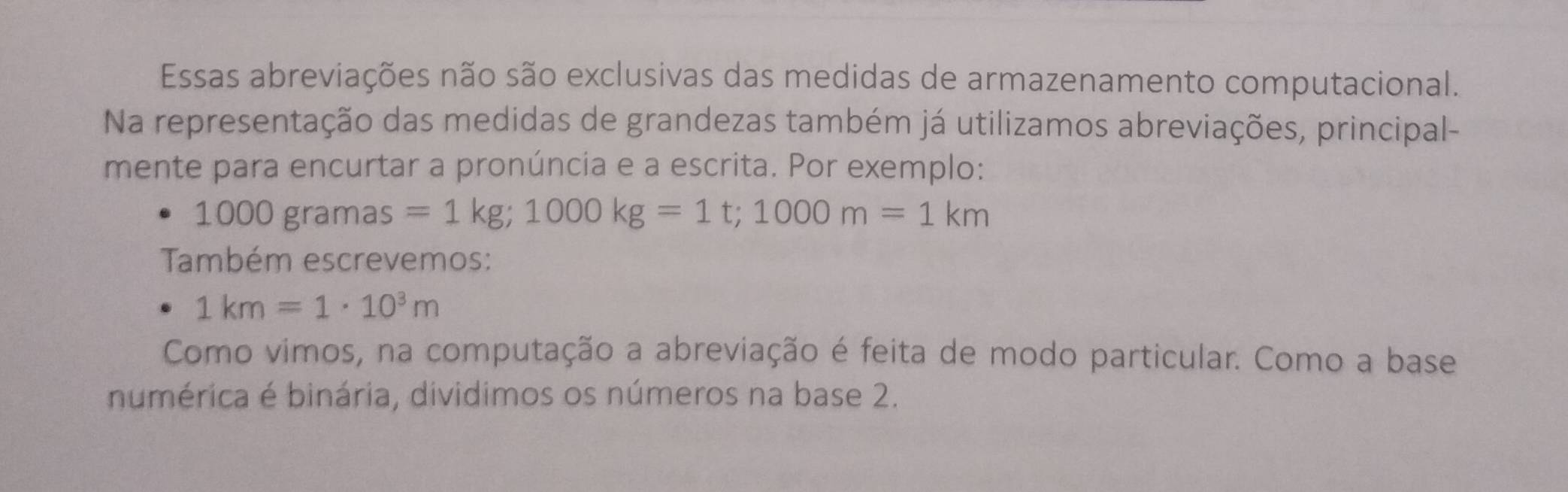 Essas abreviações não são exclusivas das medidas de armazenamento computacional. 
Na representação das medidas de grandezas também já utilizamos abreviações, principal- 
mente para encurtar a pronúncia e a escrita. Por exemplo:
1000gram as =1kg; 1000kg=1t; 1000m=1km
Também escrevemos:
1km=1· 10^3m
Como vimos, na computação a abreviação é feita de modo particular. Como a base 
numérica é binária, dividimos os números na base 2.