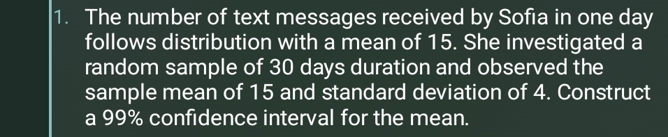 The number of text messages received by Sofia in one day
follows distribution with a mean of 15. She investigated a 
random sample of 30 days duration and observed the 
sample mean of 15 and standard deviation of 4. Construct 
a 99% confidence interval for the mean.