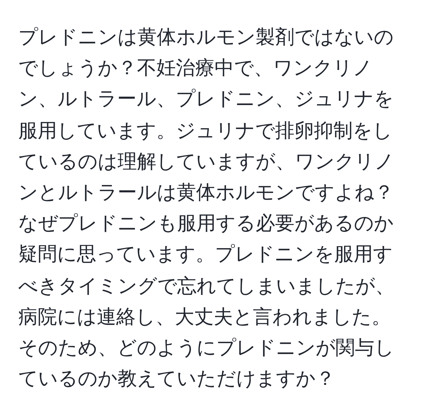 プレドニンは黄体ホルモン製剤ではないのでしょうか？不妊治療中で、ワンクリノン、ルトラール、プレドニン、ジュリナを服用しています。ジュリナで排卵抑制をしているのは理解していますが、ワンクリノンとルトラールは黄体ホルモンですよね？なぜプレドニンも服用する必要があるのか疑問に思っています。プレドニンを服用すべきタイミングで忘れてしまいましたが、病院には連絡し、大丈夫と言われました。そのため、どのようにプレドニンが関与しているのか教えていただけますか？