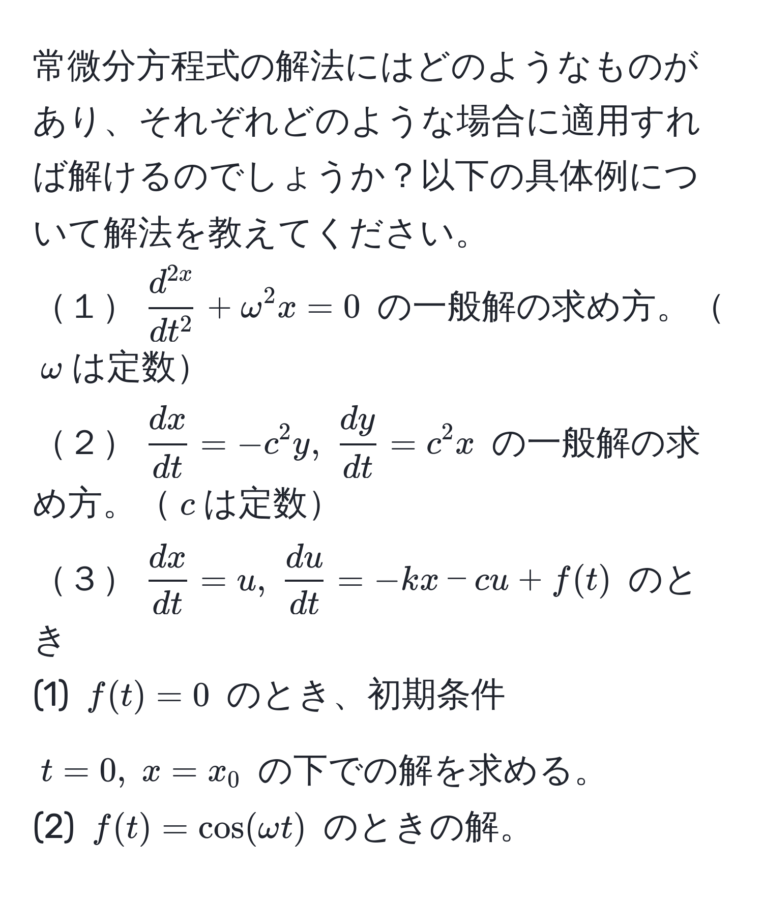 常微分方程式の解法にはどのようなものがあり、それぞれどのような場合に適用すれば解けるのでしょうか？以下の具体例について解法を教えてください。  
１( fracd^(2x)dt^2 + omega^(2 x = 0 ) の一般解の求め方。(omega)は定数  
２( fracdx)dt = -c^(2 y, ; fracdy)dt = c^(2 x ) の一般解の求め方。(c)は定数  
３( fracdx)dt = u, ;  du/dt  = -kx - cu + f(t) ) のとき  
(1) ( f(t) = 0 ) のとき、初期条件 ( t = 0, ; x = x_0 ) の下での解を求める。  
(2) ( f(t) = cos(omega t) ) のときの解。