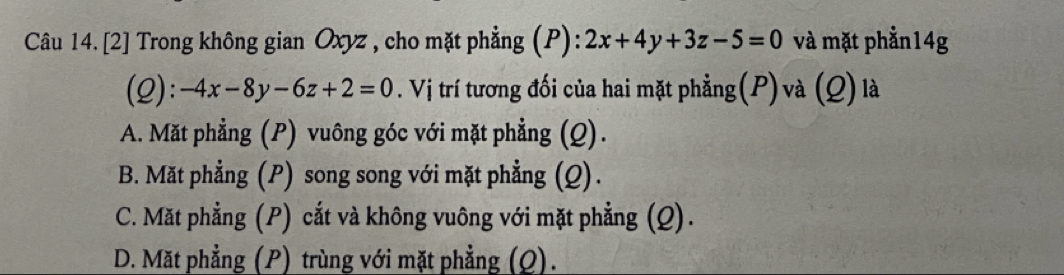 Câu 14.[2] Trong không gian Oxyz , cho mặt phẳng (P): 2x+4y+3z-5=0 và mặt phẳn14g
(2): -4x-8y-6z+2=0. Vị trí tương đối của hai mặt phẳng(P) và (Q) là
A. Mặt phẳng (P) vuông góc với mặt phẳng (Q).
B. Mặt phẳng (P) song song với mặt phẳng (Q).
C. Mặt phẳng (P) cắt và không vuông với mặt phẳng (Q).
D. Mặt phẳng (P) trùng với mặt phẳng (Q).