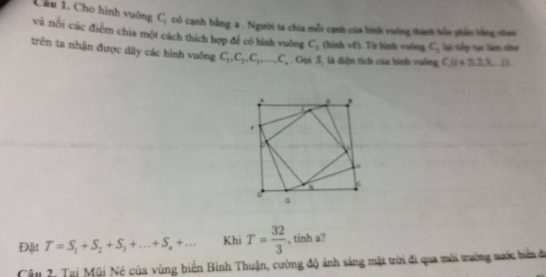 Cầu 1. Cho hình vuông C_3 có cạnh bằng a . Người ta chia mỗi cạnh của hình vường thành bồn phần tông sai 
và nổi các điểm chia một cách thích hợp để có hình vuông C_1 (hinh v(t) 1 Từ hình: vuống c_1 lạt Gếp tạc lan nư 
trên ta nhận được dãy các hình vuông C_1, C_2, C_3,..., C_.. Gọi 5, là diện tích của hình vuống C. 8+9.2)
Đặt T=S_1+S_2+S_3+...+S_n+... Khi T= 32/3  , tính a? 
Câu 2, Tại Mũi Né của vùng biển Bình Thuận, cường độ ánh sáng mặt trời đi qua mời trưởng tước biển đi