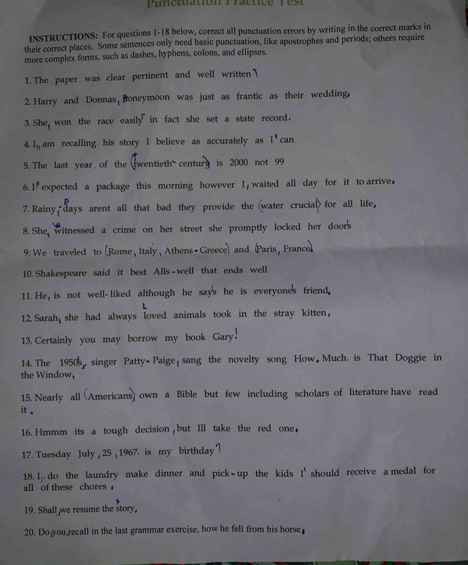 Punctuation Practice rest 
INSTRUCTIONS: For questions 1-18 below, correct all punctuation errors by writing in the correct marks in 
their correct places. Some sentences only need basic punctuation, like apostrophes and periods; others require 
more complex forms, such as dashes, hyphens, colons, and ellipses. 
1. The paper was clear pertinent and well written ? 
2. Harry and Donnas Roneymoon was just as frantic as their wedding, 
3. She won the race easily in fact she set a state record, 
4. I_11 am recalling his story I believe as accurately as I^4 can 
5. The last year of the twentieth century is 2000 not 99
6. I'' expected a package this morning however I waited all day for it to arrive, 
7. Rainy days arent all that bad they provide the (water crucial) for all life, 
8. She witnessed a crime on her street she promptly locked her doors 
9. We traveled to (Rome , Italy, Athens-Greece) and Paris, France 
10. Shakespeare said it best Alls-well that ends well 
11. He, is not well-liked although he says he is everyone's friend. 
12. Sarah she had always loved animals took in the stray kitten, 
13. Certainly you may borrow my book Gary. 
14. The 1950s, singer Patty- Paige sang the novelty song How Much. is That Doggie in 
the Window 
15. Nearly all (Americans) own a Bible but few including scholars of literature have read 
it 、 
16. Hmmm its a tough decision but Ill take the red one, 
17. Tuesday July , 25 1967. is my birthday ? 
18. I. do the laundry make dinner and pick-up the kids I' should receive a medal for 
all of these chores 
19. Shall we resume the story, 
20. Do you recall in the last grammar exercise, how he fell from his horse₹