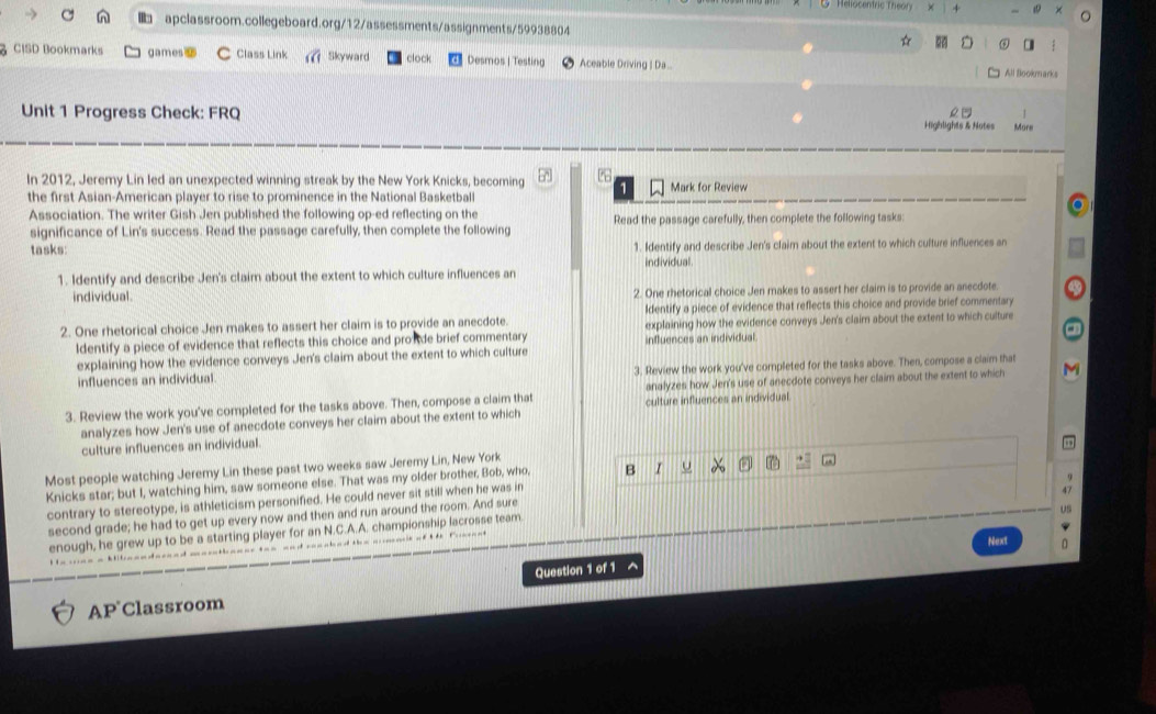 Heliocendric Theory
 apclassroom.collegeboard.org/12/assessments/assignments/59938804  ☆
CISD Bookmarks games C Class Link Skyward clock Desmos | Testing Aceable Driving | Da .
All Blookmarks
o n
Unit 1 Progress Check: FRQ Highlights & Notes More
In 2012, Jeremy Lin led an unexpected winning streak by the New York Knicks, becoming a
the first Asian-American player to rise to prominence in the National Basketball Mark for Review
Association. The writer Gish Jen published the following op-ed reflecting on the Read the passage carefully, then complete the following tasks:
significance of Lin's success. Read the passage carefully, then complete the following
tasks: 1. Identify and describe Jen's claim about the extent to which culture influences an
individual.
1. Identify and describe Jen's claim about the extent to which culture influences an
individual 2. One rhetorical choice Jen makes to assert her claim is to provide an anecdote.
Identify a piece of evidence that reflects this choice and provide brief commentary
2. One rhetorical choice Jen makes to assert her claim is to provide an anecdote. explaining how the evidence conveys Jen's claim about the extent to which culture
ldentify a piece of evidence that reflects this choice and prosde brief commentary influences an individual.
explaining how the evidence conveys Jen's claim about the extent to which culture
influences an individual. 3. Review the work you've completed for the tasks above. Then, compose a claim that
analyzes how Jen's use of anecdote conveys her claim about the extent to which
3. Review the work you've completed for the tasks above. Then, compose a claim that culture influences an individual
analyzes how Jen's use of anecdote conveys her claim about the extent to which
culture influences an individual.
Most people watching Jeremy Lin these past two weeks saw Jeremy Lin, New York
Knicks star; but I, watching him, saw someone else. That was my older brother, Bob, who, B I U
contrary to stereotype, is athleticism personified. He could never sit still when he was in
second grade; he had to get up every now and then and run around the room. And sure
enough, he grew up to be a starting player for an N.C.A.A. championship lacrosse team.
Next
AP Classroom Question 1 of 1