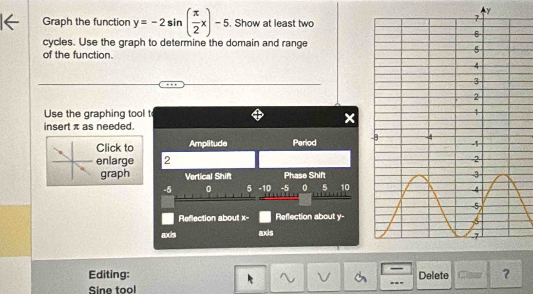 y
Graph the function y=-2sin ( π /2 x)-5. Show at least two 
cycles. Use the graph to determine the domain and range 
of the function. 
Use the graphing tool t 
insert π as needed. 
Click to Amplitude Period 
enlarge 2
graph Vertical Shift Phase Shift
-5 0 5 -10 -5 0 5 10
Reflection about X - Reflection about y - 
axis axis 
— 
Editing: Delete Claar ? 
Sine tool