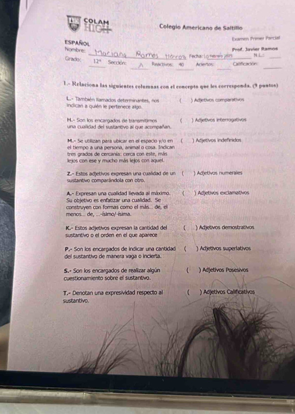 COLAM
mol Colegio Americano de Saltillo
Español
Examen Primer Parcial
_
Nombre:
Prof. Javier Ramod
Fecha:1ō Febrero 2025 N.L“
_
_
_
_
Grado: _ 12° Sección: Reactivos: 40 Aciertos _Calificación:_
1.- Relaciona las siguientes columnas con el concepto que les corresponda. (9 puntos)
L También llamados determinantes, nos ( ) Adjetivos comparativos
Indican a quién le pertenece algo.
H.- Son los encargados de transmitimos  ) Adjetivos interrogativos
una cualidad del sustantivo al que acompañan.
M.- Se utilizan para ubicar en el espacio y/o en  ) Adjetivos indefinidos
el tiempo a una persona, animal o cosa. Indican
tres grados de cercanía: cerca con este, más
lejos con ese y mucho más lejos con aquel.
Z.- Estos adjetivos expresan una cualidad de un ( ) Adjetivos numerales
sustantivo comparándola con otro.
A- Expresan una cualidad llevada al máximo ( ) Adjetivos exclamativos
Su objetivo es enfatizar una cualidad. Se
construyen con formas como el más... de, el
menos... de, ...-ísimo/-ísima.
K.- Estos adjetivos expresan la cantidad del  ) Adjetivos demostrativos
sustantivo o el orden en el que aparece
P.- Son los encargados de indicar una cantidad  ) Adjetivos superlativos
del sustantivo de manera vaga o incierta.
S.- Son los encargados de realizar algún ( ) Adjetivos Posesivos
cuestionamiento sobre el sustantivo.
T.- Denotan una expresividad respecto al ( ) Adjetivos Calificativos
sustantivo.