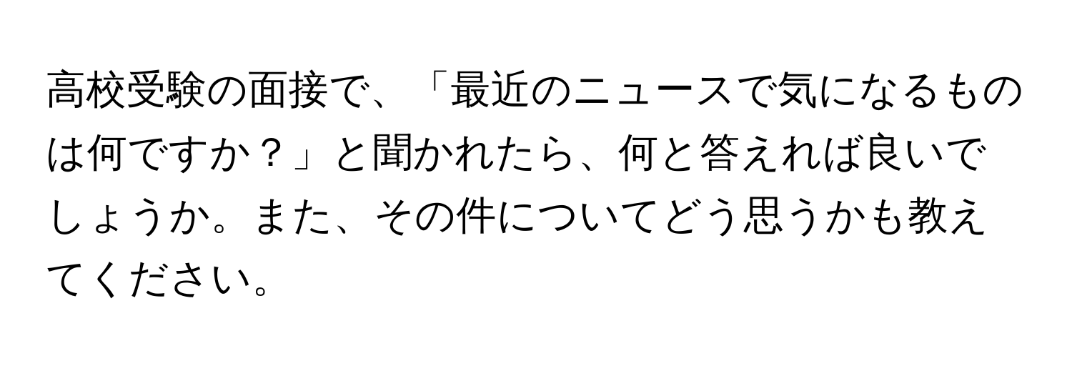 高校受験の面接で、「最近のニュースで気になるものは何ですか？」と聞かれたら、何と答えれば良いでしょうか。また、その件についてどう思うかも教えてください。