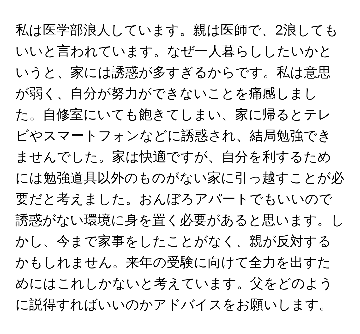 私は医学部浪人しています。親は医師で、2浪してもいいと言われています。なぜ一人暮らししたいかというと、家には誘惑が多すぎるからです。私は意思が弱く、自分が努力ができないことを痛感しました。自修室にいても飽きてしまい、家に帰るとテレビやスマートフォンなどに誘惑され、結局勉強できませんでした。家は快適ですが、自分を利するためには勉強道具以外のものがない家に引っ越すことが必要だと考えました。おんぼろアパートでもいいので誘惑がない環境に身を置く必要があると思います。しかし、今まで家事をしたことがなく、親が反対するかもしれません。来年の受験に向けて全力を出すためにはこれしかないと考えています。父をどのように説得すればいいのかアドバイスをお願いします。