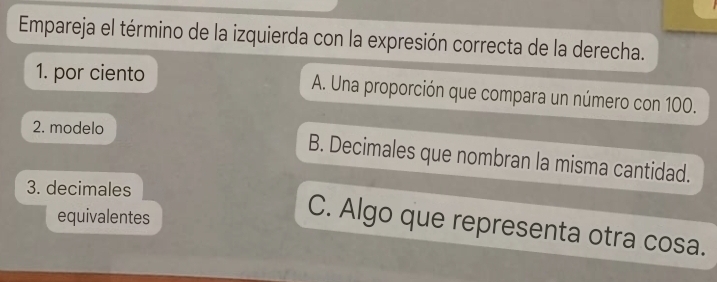 Empareja el término de la izquierda con la expresión correcta de la derecha.
1. por ciento A. Una proporción que compara un número con 100.
2. modelo
B. Decimales que nombran la misma cantidad.
3. decimales
equivalentes
C. Algo que representa otra cosa.