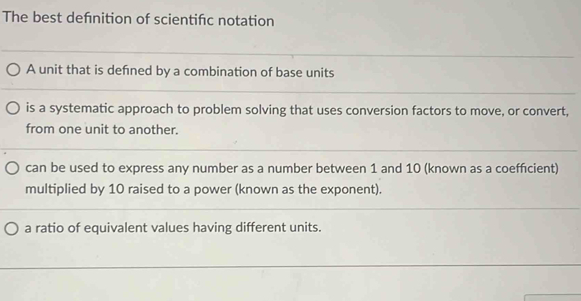 The best defnition of scientifc notation
A unit that is defned by a combination of base units
is a systematic approach to problem solving that uses conversion factors to move, or convert,
from one unit to another.
can be used to express any number as a number between 1 and 10 (known as a coefficient)
multiplied by 10 raised to a power (known as the exponent).
a ratio of equivalent values having different units.