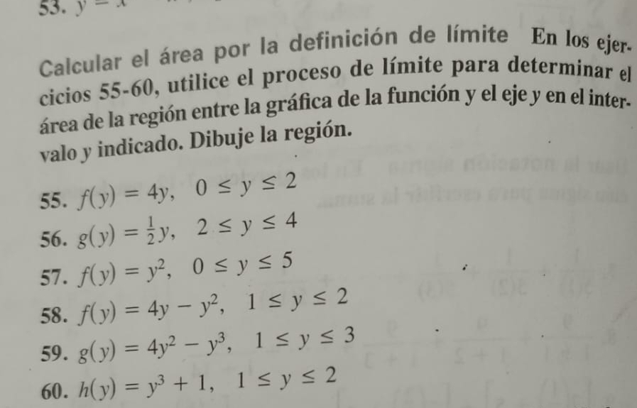 y-x
Calcular el área por la definición de límite En los ejer- 
cicios 55-60, utilice el proceso de límite para determinar el 
área de la región entre la gráfica de la función y el eje y en el inter- 
valo y indicado. Dibuje la región. 
55. f(y)=4y, 0≤ y≤ 2
56. g(y)= 1/2 y, 2≤ y≤ 4
57. f(y)=y^2, 0≤ y≤ 5
58. f(y)=4y-y^2, 1≤ y≤ 2
59. g(y)=4y^2-y^3, 1≤ y≤ 3
60. h(y)=y^3+1, 1≤ y≤ 2