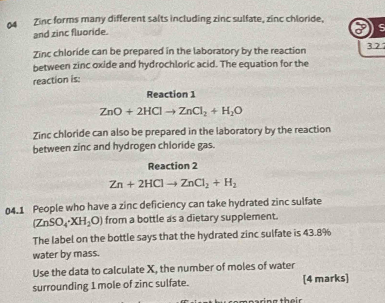 Zinc forms many different salts including zinc sulfate, zinc chloride,
and zinc fluoride.
s
Zinc chloride can be prepared in the laboratory by the reaction 3.27
between zinc oxide and hydrochloric acid. The equation for the
reaction is:
Reaction 1
ZnO+2HClto ZnCl_2+H_2O
Zinc chloride can also be prepared in the laboratory by the reaction
between zinc and hydrogen chloride gas.
Reaction 2
Zn+2HClto ZnCl_2+H_2
04.1 People who have a zinc deficiency can take hydrated zinc sulfate
(ZnSO_4· XH_2O) from a bottle as a dietary supplement.
The label on the bottle says that the hydrated zinc sulfate is 43.8%
water by mass.
Use the data to calculate X, the number of moles of water
surrounding 1 mole of zinc sulfate. [4 marks]
o m paring th e ir .