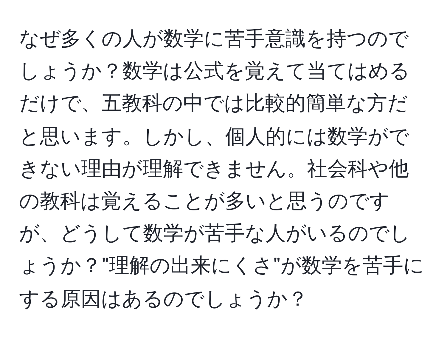 なぜ多くの人が数学に苦手意識を持つのでしょうか？数学は公式を覚えて当てはめるだけで、五教科の中では比較的簡単な方だと思います。しかし、個人的には数学ができない理由が理解できません。社会科や他の教科は覚えることが多いと思うのですが、どうして数学が苦手な人がいるのでしょうか？"理解の出来にくさ"が数学を苦手にする原因はあるのでしょうか？