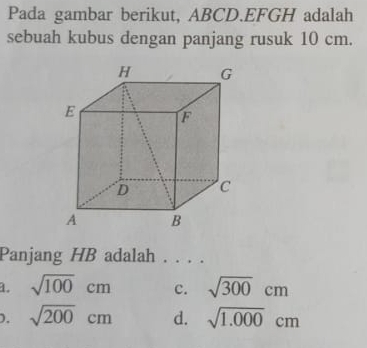 Pada gambar berikut, ABCD. EFGH adalah
sebuah kubus dengan panjang rusuk 10 cm.
Panjang HB adalah . . . .
a. sqrt(100)cm c. sqrt(300)cm
D. sqrt(200)cm d. sqrt(1.000)cm