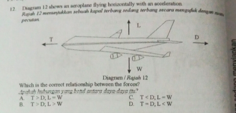 Diagram 12 shows an aeroplane flying horizontally with an acceleration.
Rajah 12 menuṇjukkan sebuah kapal terbang sedang terbang secara mengufuk dengan zun 
pe
Which is the correct relationship between the forces?
Apakah hubungan yang betul antara daya-daya itu?
A. T>D; L=W C. T ; L=W
B. T>D; L>W D. T=D; L