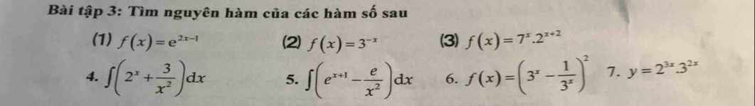 Bài tập 3: Tìm nguyên hàm của các hàm shat Osau 
(1) f(x)=e^(2x-1) (2) f(x)=3^(-x) (3) f(x)=7^x.2^(x+2)
4. ∈t (2^x+ 3/x^2 )dx ∈t (e^(x+1)- e/x^2 )dx 6. f(x)=(3^x- 1/3^x )^2 7. y=2^(3x).3^(2x)
5.