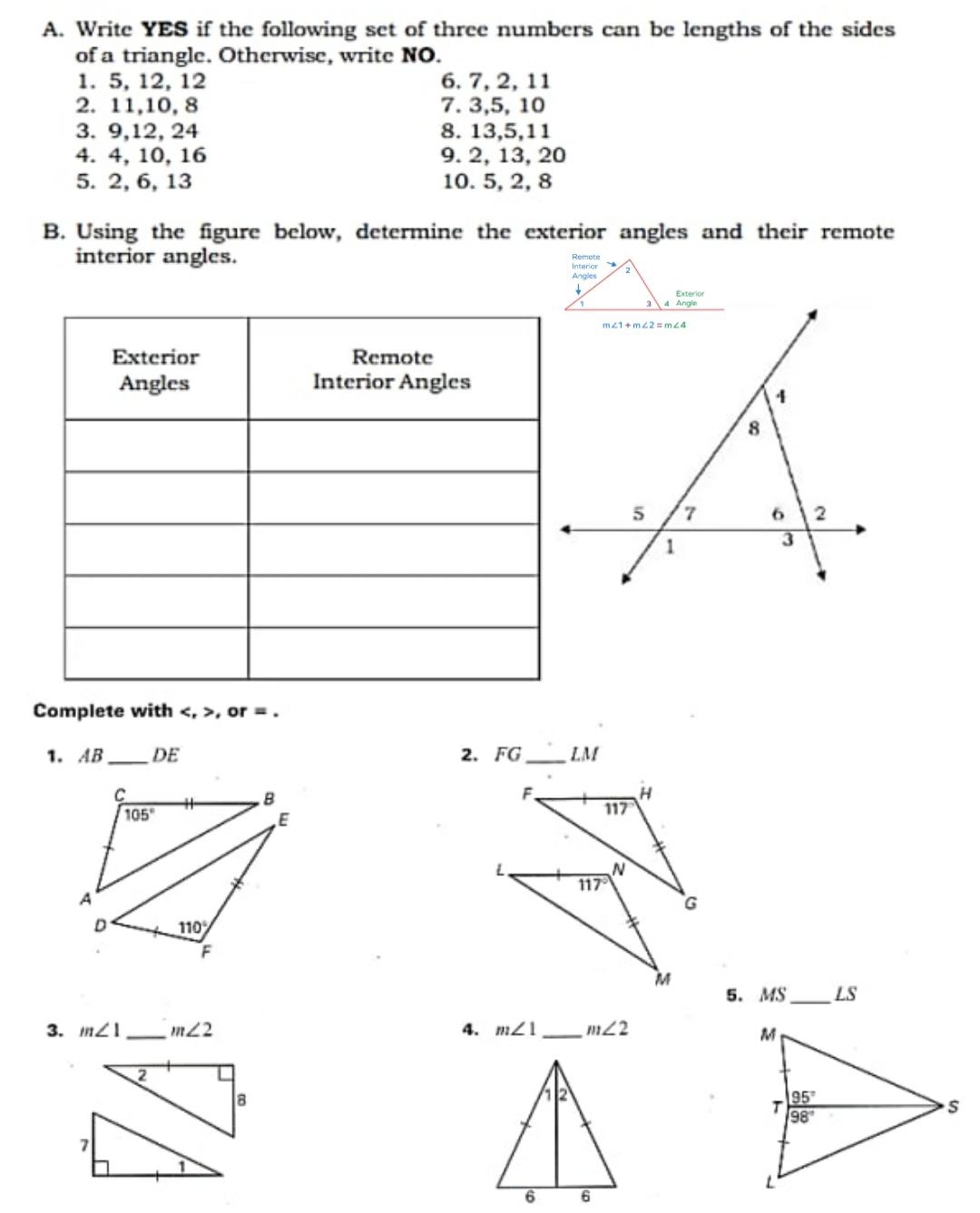 Write YES if the following set of three numbers can be lengths of the sides
of a triangle. Otherwise, write NO.
1. 5, 12, 12 6. 7, 2, 11
2. 11,10, 8 7. 3,5, 10
3. 9,12, 24 8. 13,5,11
4. 4, 10, 16 9. 2, 13, 20
5. 2, 6, 13 10. 5, 2, 8
B. Using the figure below, determine the exterior angles and their remote
interior angles. 
Complete with , or = .
1.AB _DE 2. FG_ LM
_
5. MS LS
3. m∠ 1 _ m∠ 2 4. m∠ 1 _ m∠ 2