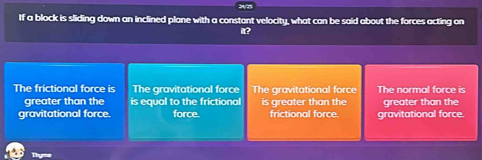 24/25
If a block is sliding down an inclined plane with a constant velocity, what can be said about the forces acting on
it?
The frictional force is The gravitational force The gravitational force The normal force is
greater than the is equal to the frictional is greater than the greater than the
gravitational force. force. frictional force. gravitational force.
Thyme