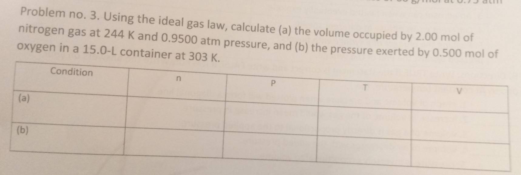 Problem no. 3. Using the ideal gas law, calculate (a) the volume occupied by 2.00 mol of 
nitrogen gas at 244 K and 0.9500 atm pressure, and (b) the pressure exerted by 0.500 mol of 
oxygen in a 15.0-L container at 303