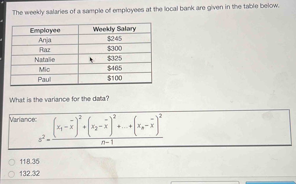 The weekly salaries of a sample of employees at the local bank are given in the table below.
What is the variance for the data?
Variance:
s^2=frac (x_1-overline x)^2+(x_2-overline x)^2+...+(x_n-overline x)^2n-1
118.35
132.32