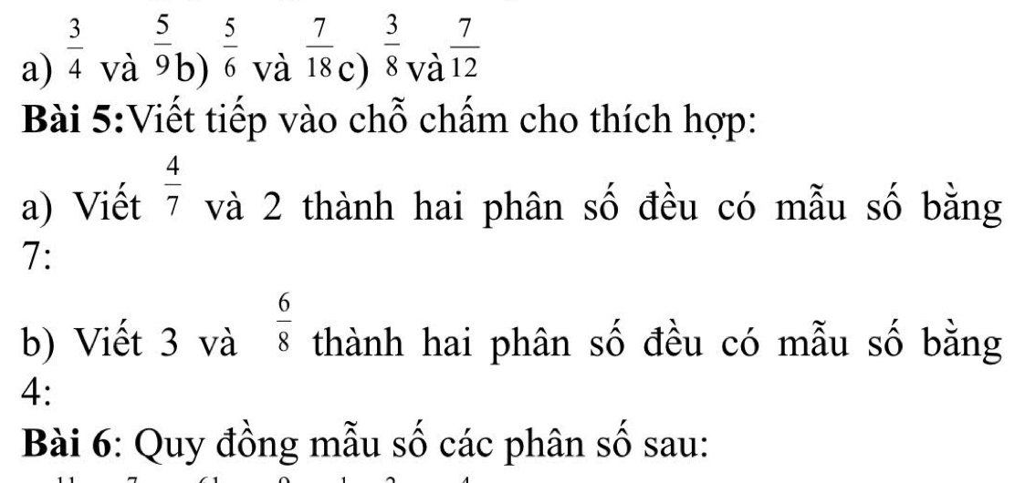 a)  3/4 
và  5/9  b)  5/6  và  7/18  c)  3/8  và  7/12 
Bài 5:Viết tiếp vào chỗ chấm cho thích hợp:
a) Viết  4/7  và 2 thành hai phân số đều có mẫu số bằng
7:
b) Viết 3 và  6/8  thành hai phân số đều có mẫu số bằng
4:
Bài 6: Quy đồng mẫu số các phân số sau: