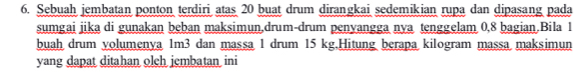 Sebuah jembatan ponton terdiri atas 20 buat drum dirangkai sedemikian rupa dan dipasang pada 
sumgai jika di gunakan beban maksimun,drum-drum penyangga nya tenggelam 0, 8 bagian.Bila 1
buah drum yolumenya 1m3 dan massa 1 drum 15 kg.Hitung berapa kilogram massa maksimun 
yang dapat ditahan olch jembatan ini