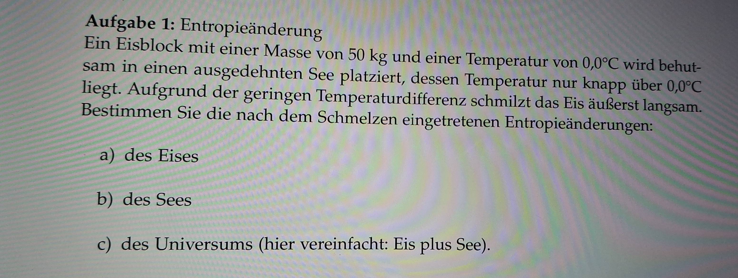 Aufgabe 1: Entropieänderung 
Ein Eisblock mit einer Masse von 50 kg und einer Temperatur von 0,0°C wird behut- 
sam in einen ausgedehnten See platziert, dessen Temperatur nur knapp über 0,0°C
liegt. Aufgrund der geringen Temperaturdifferenz schmilzt das Eis äußerst langsam. 
Bestimmen Sie die nach dem Schmelzen eingetretenen Entropieänderungen: 
a) des Eises 
b) des Sees 
c) des Universums (hier vereinfacht: Eis plus See).