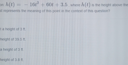 on: h(t)=-16t^2+60t+3.5 , where h(t) is the height above the
st represents the meaning of this point in the context of this question?
t a height of 3 ft.
height of 39.5 ft.
a height of 3 ft.
height of 3.8 ft.