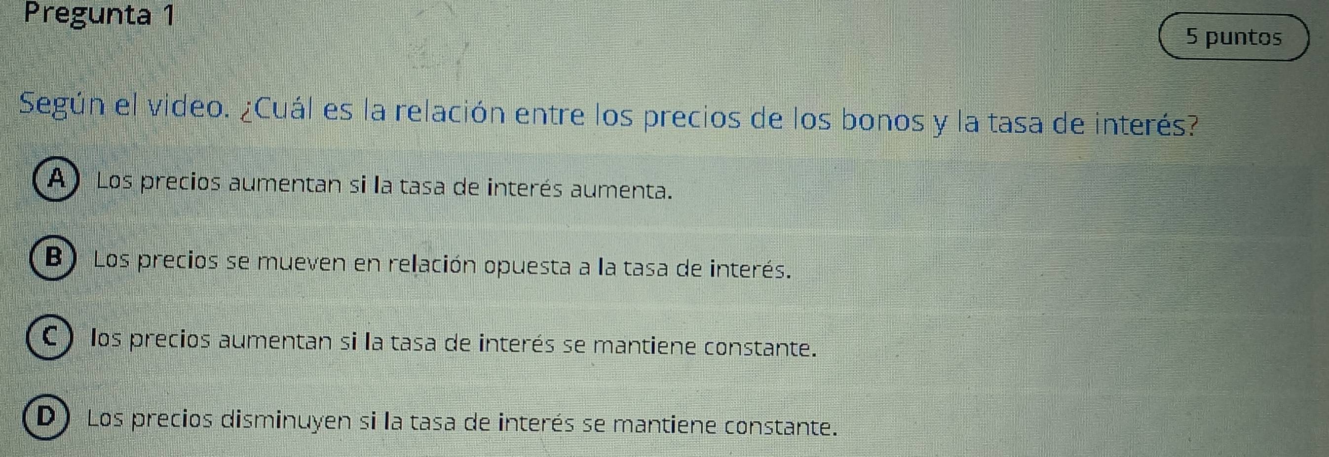 Pregunta 1
5 puntos
Según el video. ¿Cuál es la relación entre los precios de los bonos y la tasa de interés?
A ) Los precios aumentan si la tasa de interés aumenta.
B) Los precios se mueven en relación opuesta a la tasa de interés.
C ) los precios aumentan si la tasa de interés se mantiene constante.
D) Los precios disminuyen si la tasa de interés se mantiene constante.