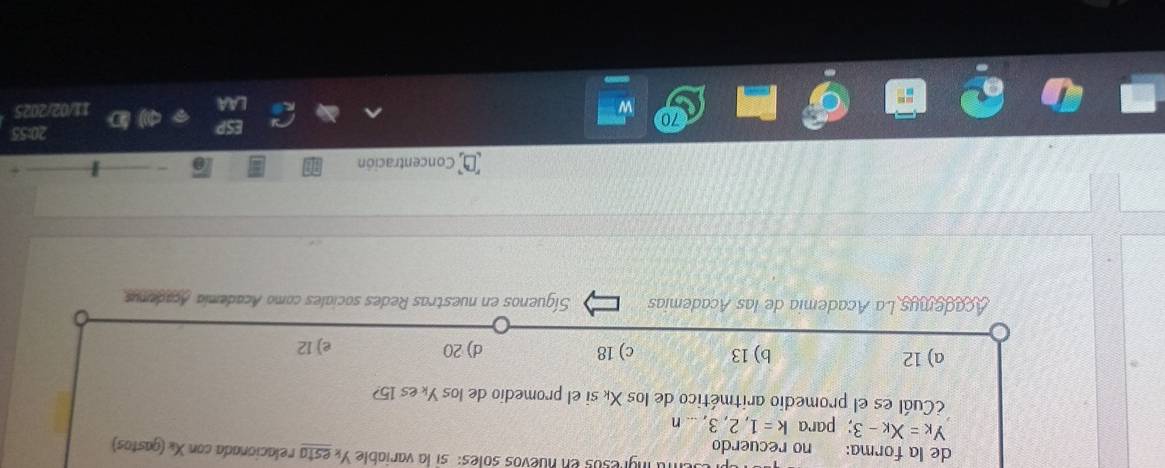 fa ingresos en nuevos soles: si la variable Yx esta relacionada con X « (gastos)
de la forma: no recuerdo
y_K=x_K-3; para k=1,2,3,...n
¿Cuál es el promedio aritmético de los Xé si el promedio de los Yé es 15?
a) 12 b) 13 c) 18 d) 20 e) 12
Academys La Academia de las Academias Síguenos en nuestras Redes sociales como Academia Acadenus
Concentración
20:55
11/02/2025