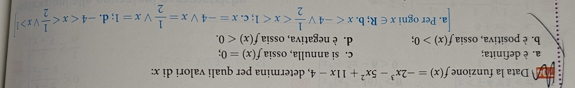 Data la funzione f(x)=-2x^3-5x^2+11x-4 , determina per quali valori di x :
a. è definita; c. si annulla, ossia f(x)=0;
b. è positiva, ossia f(x)>0; d. è negativa, ossia f(x)<0</tex>.
a. Per ogni x∈ R;b. x ;c. x=-4vee x= 1/2 vee x=1;d. -4 1]