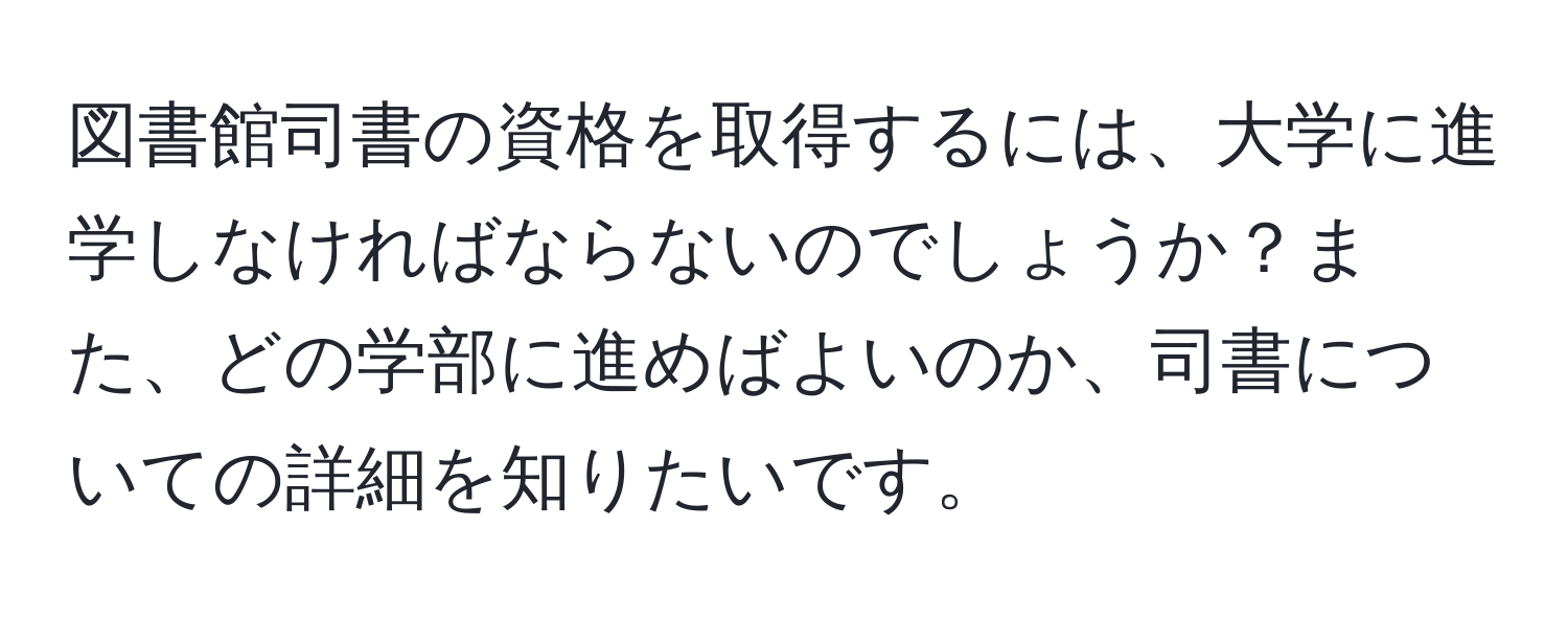 図書館司書の資格を取得するには、大学に進学しなければならないのでしょうか？また、どの学部に進めばよいのか、司書についての詳細を知りたいです。