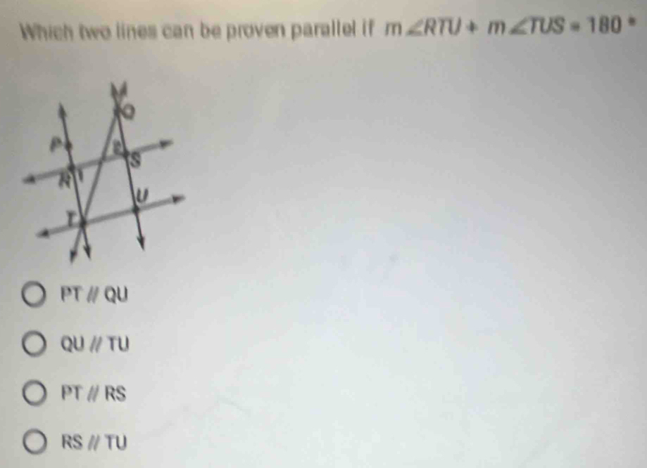 Which two lines can be proven parallel if m∠ RTU+m∠ TUS=180.
PTparallel QU
QUparallel TU
PTparallel RS
RSparallel TU