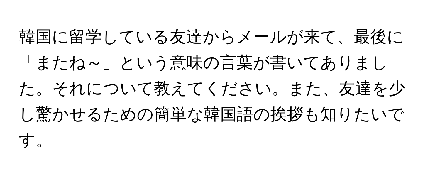 韓国に留学している友達からメールが来て、最後に「またね～」という意味の言葉が書いてありました。それについて教えてください。また、友達を少し驚かせるための簡単な韓国語の挨拶も知りたいです。