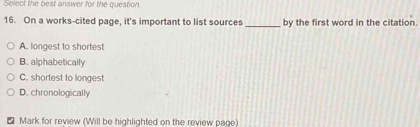 Select the best answer for the question
16. On a works-cited page, it's important to list sources _by the first word in the citation.
A. longest to shortest
B. alphabetically
C. shortest to longest
D. chronologically
Mark for review (Will be highlighted on the review page)