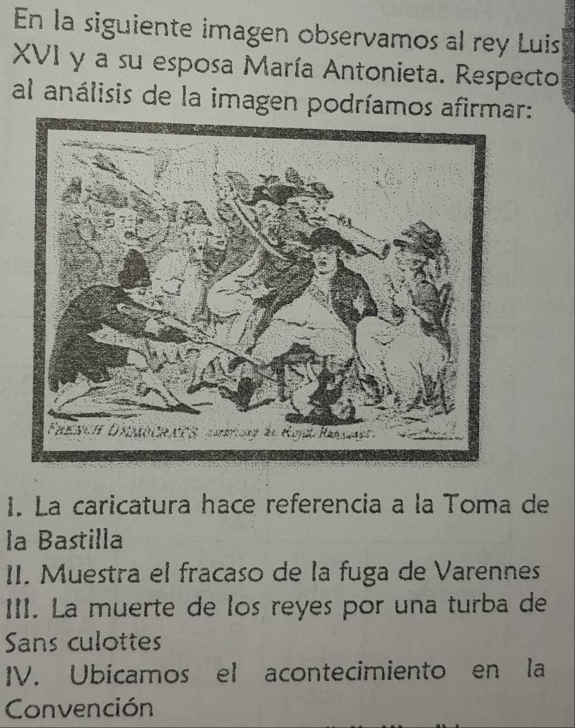 En la siguiente imagen observamos al rey Luis
XVI y a su esposa María Antonieta. Respecto
al análisis de la imagen podríamos afirmar:
1. La caricatura hace referencia a la Toma de
la Bastilla
II. Muestra el fracaso de la fuga de Varennes
III. La muerte de los reyes por una turba de
Sans culottes
IV. Ubicamos el acontecimiento en la
Convención