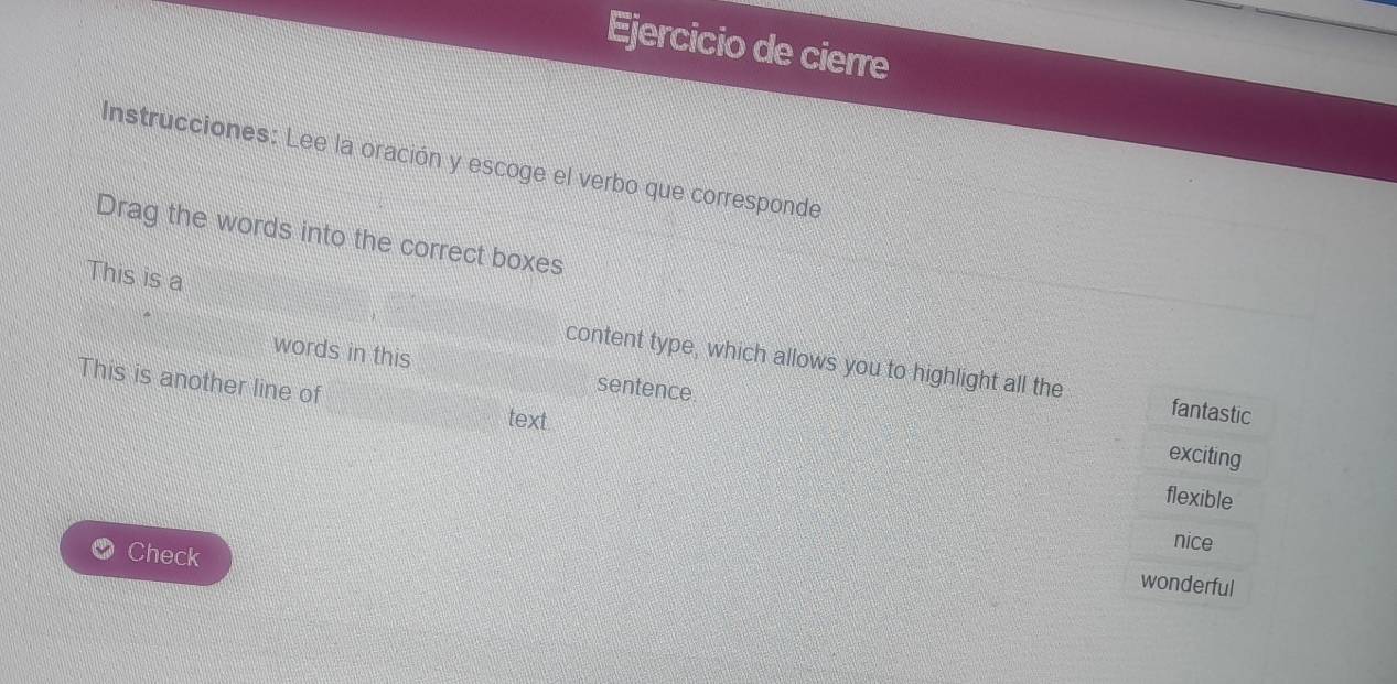 Ejercicio de cierre
Instrucciones: Lee la oración y escoge el verbo que corresponde
Drag the words into the correct boxes
This is a content type, which allows you to highlight all the
words in this sentence.
This is another line of
text
fantastic
exciting
flexible
Check
nice
wonderful