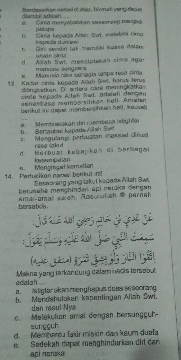 Berdasarkan narəsi di atəs, hikmah yang dapat
diambil adalah
a. Cinta menyebabkan seseorang menjadi
pelupa
b. Cinta kepada Allah Swt. melebihi cinta
kepada duniawi
c. Diri sendiri tak memiliki kuasa dalam
uruan cinta
d. Allah Swt. menciptakan cinta agar
manusia sengsara
e. Manusia bisa bahagia tanpa rasa cinta
13. Kadar cinta kepada Allah Swt. harus terus
ditingkatkan. Di antara cara meningkatkan
cinta kepada Allah Swt. adalah dengan
senantiasa membersihkan hati. Amalan
berikut ini dapat membersihkan hati, kecuali
a. Membiasakan diri membaca istighfar
b. Bertaubat kepada Allah Swt.
c. Mengulangi perbuatan maksiat diikuti
rasa takut
d. Berbuat kebajikan di berbagai
kesempatan
e. Mengingat kematian
14. Perhatikan narasi berikut ini!
Seseorang yang takut kepada Allah Swt.
berusaha menghindari api neraka dengan
amal-amal saleh. Rasulullah pernah
bersabda.

: 
Makna yang terkandung dalam hadis tersebut
adalah ...
a. Istigfar akan menghapus dosa seseorang
b. Mendahulukan kepentingan Allah Swt.
dan rasul-Nya
c. Melakukan amal dengan bersungguh-
sungguh
d. Membantu fakir miskin dan kaum duafa
e. Sedekah dapat menghindarkan diri dari
api neraka