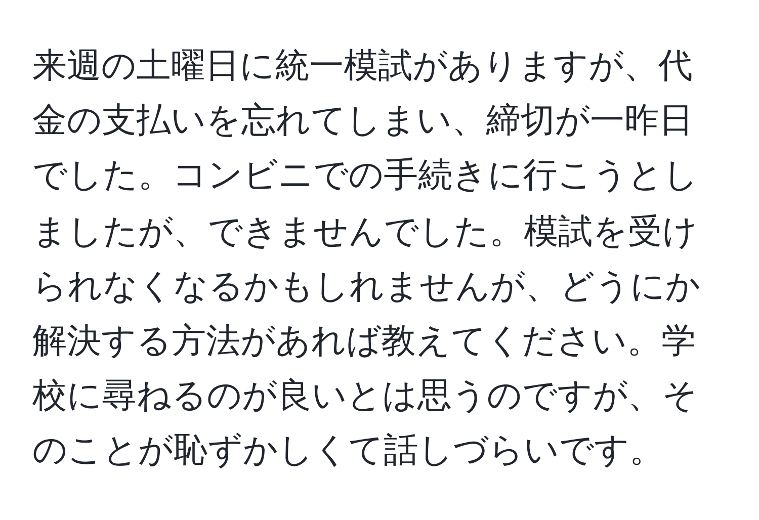 来週の土曜日に統一模試がありますが、代金の支払いを忘れてしまい、締切が一昨日でした。コンビニでの手続きに行こうとしましたが、できませんでした。模試を受けられなくなるかもしれませんが、どうにか解決する方法があれば教えてください。学校に尋ねるのが良いとは思うのですが、そのことが恥ずかしくて話しづらいです。