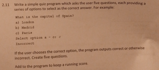 2.11 Write a simple quiz program which asks the user five questions, each providing a
series of options to select as the correct answer. For example:
What is the capital of Spain?
a London
b) Madrid
c) Paris
Select option a-c; C
Incorrect
If the user chooses the correct option, the program outputs correct or otherwise
incorrect. Create five questions.
Add to the program to keep a running score.