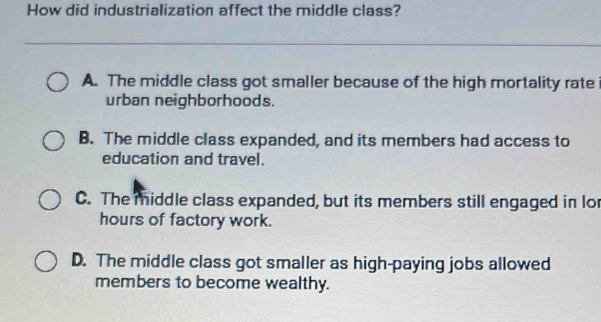 How did industrialization affect the middle class?
A. The middle class got smaller because of the high mortality rate
urban neighborhoods.
B. The middle class expanded, and its members had access to
education and travel.
C. The middle class expanded, but its members still engaged in lor
hours of factory work.
D. The middle class got smaller as high-paying jobs allowed
members to become wealthy.