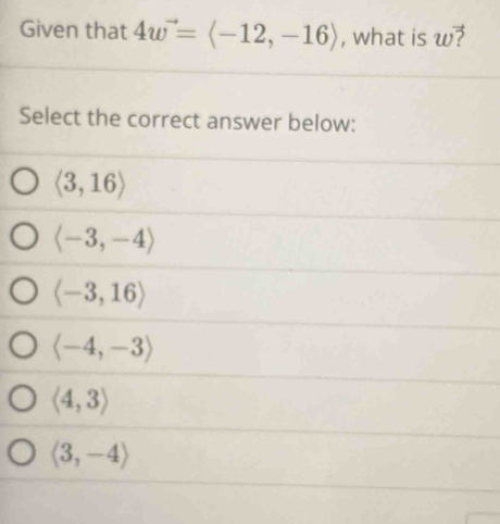 Given that 4w^(to)=langle -12,-16rangle , what is u
Select the correct answer below:
langle 3,16rangle
langle -3,-4rangle
langle -3,16rangle
langle -4,-3rangle
langle 4,3rangle
langle 3,-4rangle